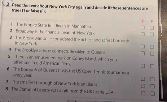 Read the text about New York City again and decide if these sentences are 
true (T) or false (F). 
T F 
1 The Empire State Building is in Manhattan. 
2 Broadway is the financial heart of New York. 
3 The Bronx was once considered the richest and safest borough 
in New York. 
4 The Brooklyn Bridge connects Brooklyn to Queens. 
5 There is an amusement park on Coney Island, which you 
often see in old American films. 
6 The borough of Queens hosts the US Open Tennis tournament 
every year. 
7 The smallest borough of New York is an island. 
8 The Statue of Liberty was a gift from the UK to the USA.