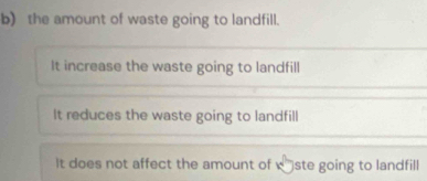 the amount of waste going to landfill.
It increase the waste going to landfill
It reduces the waste going to landfill
It does not affect the amount of w* ste going to landfill