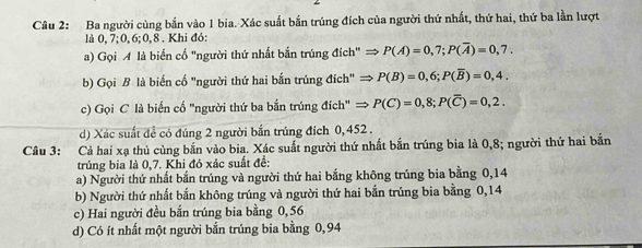 Ba người cùng bắn vào 1 bia. Xác suất bắn trúng đích của người thứ nhất, thứ hai, thứ ba lần lượt
là 0, 7; 0, 6; 0, 8. Khi đó:
a) Gọi A là biển cố "người thứ nhất bắn trúng đích" → P(A)=0,7; P(overline A)=0,7. 
b) Gọi B là biến cố "người thứ hai bắn trúng đích" → P(B)=0,6; P(overline B)=0,4. 
c) Gọi C là biến cố 'người thứ ba bắn trúng đích' → P(C)=0,8; P(overline C)=0,2. 
d) Xác suất đề có đúng 2 người bắn trúng đích 0, 452.
Câu 3: Cả hai xạ thủ cùng bắn vào bia. Xác suất người thứ nhất bắn trúng bia là 0,8; người thứ hai bắn
trúng bia là 0,7. Khi đó xác suất đề:
a) Người thứ nhất bắn trúng và người thứ hai bắng không trúng bia bằng 0,14
b) Người thứ nhất bắn không trúng và người thứ hai bắn trúng bia bằng 0,14
c) Hai người đều bắn trúng bia bằng 0, 56
d) Có ít nhất một người bắn trúng bia bằng 0,94