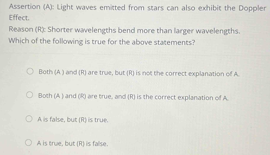 Assertion (A): Light waves emitted from stars can also exhibit the Doppler
Effect.
Reason (R): Shorter wavelengths bend more than larger wavelengths.
Which of the following is true for the above statements?
Both (A ) and (R) are true, but (R) is not the correct explanation of A.
Both (A ) and (R) are true, and (R) is the correct explanation of A.
A is false, but (R) is true.
A is true, but (R) is false.