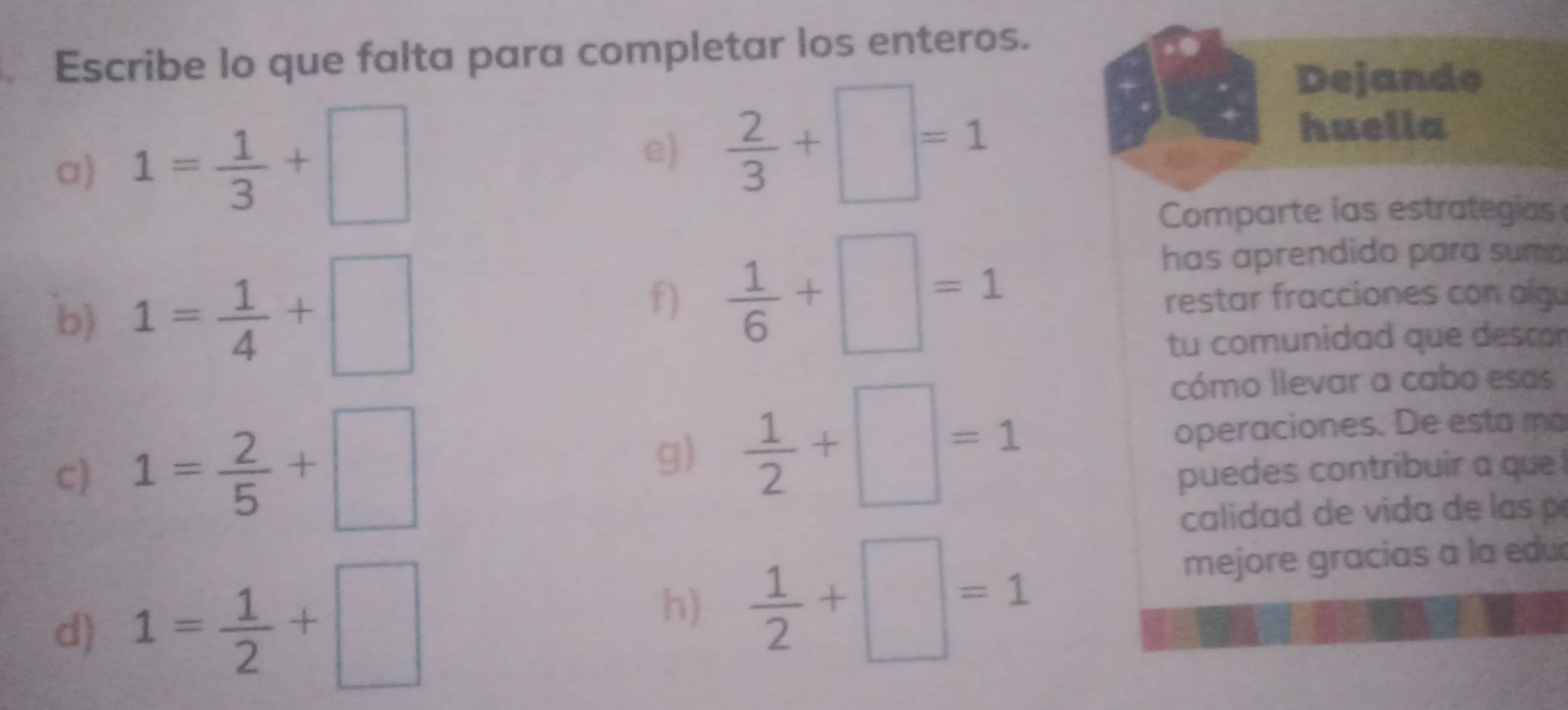 Escribe lo que falta para completar los enteros. 
a) 1= 1/3 +□
e)  2/3 +□ =1
Dejando 
huella 
Comparte las estrategia 
f)  1/6 +□ =1
has aprendido para suma 
b) 1= 1/4 +□ restar fracciones con olgu 
tu comunidad que descon 
g)  1/2 +□ =1
cómo llevar a cabo esas 
c) 1= 2/5 +□ operaciones. De esta má 
puedes contribuir a que 
calida d 
d) 1= 1/2 +□
h)  1/2 +□ =1
mejore gracias a la edu