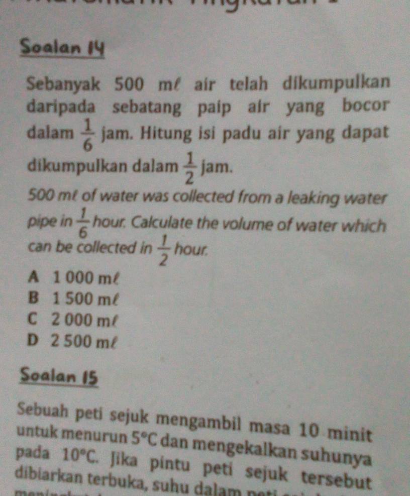 Soalan 14
Sebanyak 500 m air telah dikumpulkan
daripada sebatang paip air yang bocor
dalam  1/6  jam. Hitung isi padu air yang dapat
dikumpulkan dalam  1/2 jam.
500 mt of water was collected from a leaking water
pipe in  1/6  hour. Calculate the volume of water which
can be collected in  1/2  hour.
A 1 000 ml
B 1 500 ml
C 2 000 m/
D 2 500 ml
Soalan 15
Sebuah peti sejuk mengambil masa 10 minit
untuk menurun 5°C dan mengekalkan suhunya
pada 10°C. Jika pintu peti sejuk tersebut
dibiarkan terbuka, suhu dalam neti