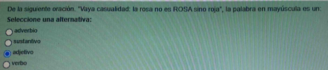 De la siguiente oración. "Vaya casualidad: la rosa no es ROSA sino roja", la palabra en mayúscula es un:
Seleccione una alternativa:
adverbio
sustantivo
adjetivo
verbo