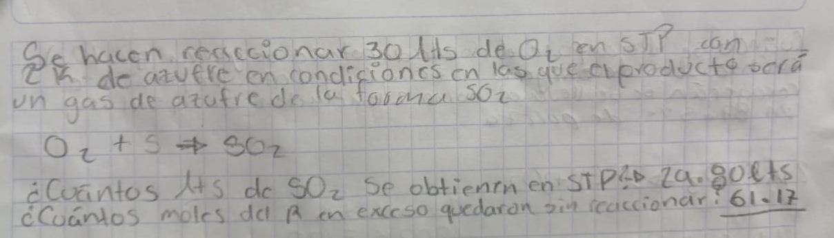 Se hacen reaccionar 30 Hts de Q_2 en sīP can 
CK do atuere en condisioncs en las gue eoroducte bera 
on gas de atufre do la fooou soi
O_2+Sto SO_2
Cuantos I+s do SO_2 se obtiennen Stp20 2a. g0et5 
cCuantos moles dd A en exceso quedaron oin reaccionar? 61.17