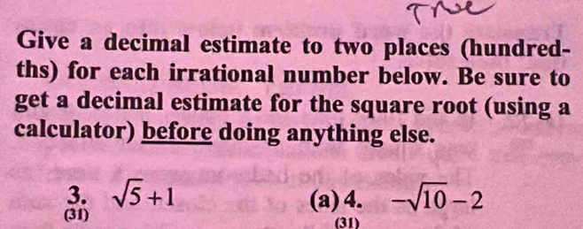 Give a decimal estimate to two places (hundred- 
ths) for each irrational number below. Be sure to 
get a decimal estimate for the square root (using a 
calculator) before doing anything else. 
3. sqrt(5)+1 (a)4. -sqrt(10)-2
(31) (31)