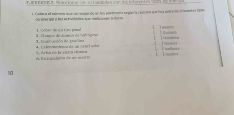 Relacionar las actividades con los diferentes tipos de energia
I. Coloca el número que carrespanda en los paréntesis según la relación que hay entre los diferentes tipos
de energía y las octividades que realizamos a diario.
[
1. Cobro de un tiro penal )Sonora ) Quimica
2. Choque de átomos de hidrógeno ) Mecánica

3. Combustión de gasolina ) Térmica
4. Calentamiento de un panel solar ) Radiante
【
5. Aviso de la alerta sísmica 】 Nuclear

6. Estiramiento de un resorte
10