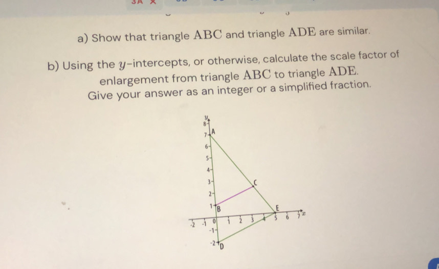 Show that triangle ABC and triangle ADE are similar. 
b) Using the y-intercepts, or otherwise, calculate the scale factor of 
enlargement from triangle ABC to triangle ADE. 
Give your answer as an integer or a simplified fraction.