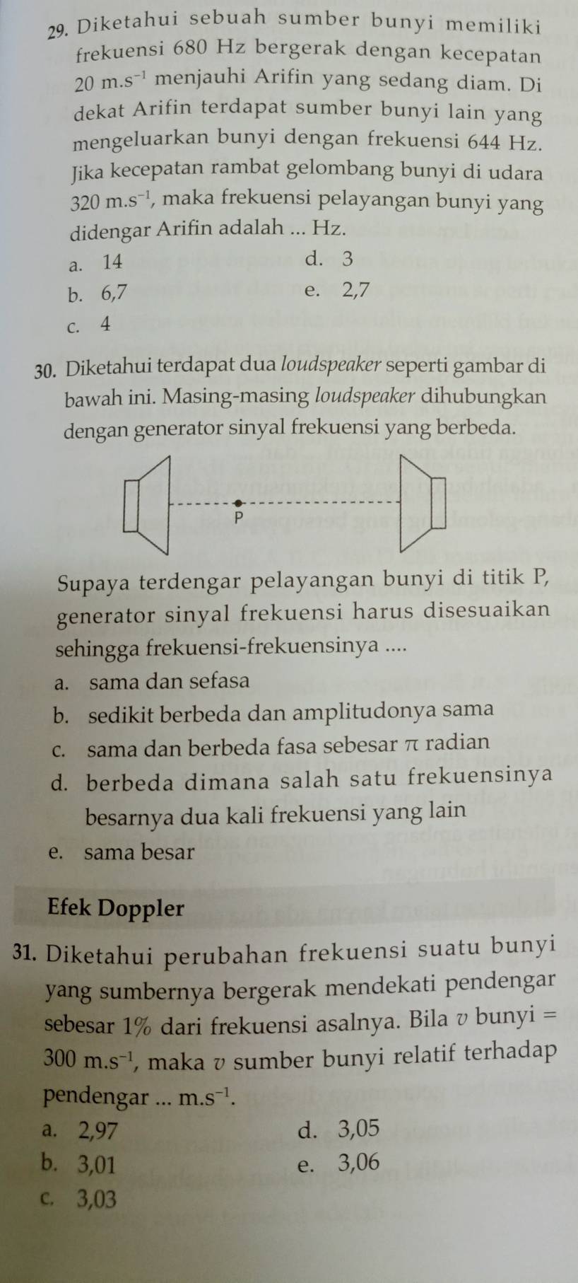 Diketahui sebuah sumber bunyi memiliki
frekuensi 680 Hz bergerak dengan kecepatan
20m.s^(-1) menjauhi Arifin yang sedang diam. Di
dekat Arifin terdapat sumber bunyi lain yang
mengeluarkan bunyi dengan frekuensi 644 Hz.
Jika kecepatan rambat gelombang bunyi di udara
320m.s^(-1) , maka frekuensi pelayangan bunyi yang
didengar Arifin adalah ... Hz.
a. 14 d. 3
b. 6, 7 e. 2, 7
c. 4
30. Diketahui terdapat dua loudspeaker seperti gambar di
bawah ini. Masing-masing loudspeaker dihubungkan
dengan generator sinyal frekuensi yang berbeda.
Supaya terdengar pelayangan bunyi di titik P,
generator sinyal frekuensi harus disesuaikan
sehingga frekuensi-frekuensinya ....
a. sama dan sefasa
b. sedikit berbeda dan amplitudonya sama
c. sama dan berbeda fasa sebesar π radian
d. berbeda dimana salah satu frekuensinya
besarnya dua kali frekuensi yang lain
e. sama besar
Efek Doppler
31. Diketahui perubahan frekuensi suatu bunyi
yang sumbernya bergerak mendekati pendengar
sebesar 1% dari frekuensi asalnya. Bila v bunyi =
300m.s^(-1) , maka v sumber bunyi relatif terhadap
pendengar ... m.s^(-1).
a. 2,97 d. 3,05
b. 3,01 e. 3,06
c. 3,03