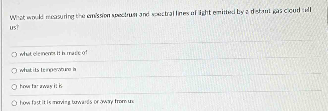 What would measuring the emission spectrum and spectral lines of light emitted by a distant gas cloud tell
us?
what elements it is made of
what its temperature is
how far away it is
how fast it is moving towards or away from us