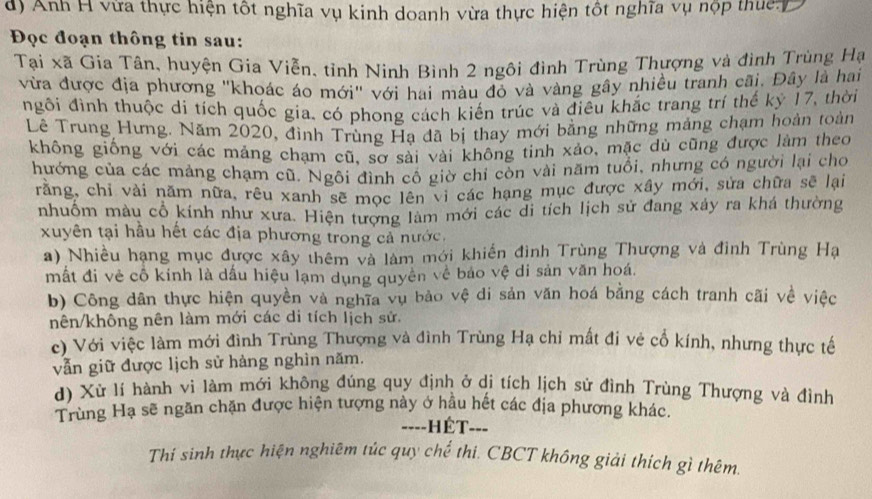 Anh H vừa thực hiện tốt nghĩa vụ kinh doanh vừa thực hiện tốt nghĩa vụ nộp thuc D
Đọc đoạn thông tin sau:
Tại xã Gia Tân, huyện Gia Viễn, tỉnh Ninh Bình 2 ngôi đình Trùng Thượng và đình Trùng Hạ
vừa được địa phương ''khoác áo mới' với hai màu đỏ và vàng gây nhiều tranh cãi. Đây là hai
ngôi đình thuộc di tích quốc gia, có phong cách kiến trúc và điều khắc trang trí thế kỷ 17, thời
Lê Trung Hưng. Năm 2020, đình Trùng Hạ đã bị thay mới bằng những mảng chạm hoàn toàn
không giống với các mảng chạm cũ, sơ sải vài không tinh xảo, mặc dù cũng được làm theo
hướng của các mảng chạm cũ. Ngôi đình cổ giờ chỉ còn vài năm tuổi, nhưng có người lại cho
rằng, chỉ vài năm nữa, rêu xanh sẽ mọc lên vi các hạng mục được xây mới, sửa chữa sẽ lại
nhuôm màu cổ kính như xưa. Hiện tượng làm mới các di tích lịch sử đang xây ra khá thường
xuyên tại hầu hết các địa phương trong cả nước.
a) Nhiều hạng mục được xây thêm và làm mới khiến đình Trùng Thượng và đinh Trùng Hạ
mất đi vẻ cỗ kính là dấu hiệu lạm dụng quyên về báo vệ di sản văn hoá.
b) Công dân thực hiện quyền và nghĩa vụ bảo vệ di sản văn hoá bằng cách tranh cãi về việc
nên/không nên làm mới các di tích lịch sử.
c) Với việc làm mới đình Trùng Thượng và đình Trùng Hạ chỉ mất đi vẻ cổ kính, nhưng thực tế
vẫn giữ được lịch sử hàng nghìn năm.
d) Xử lí hành vi làm mới không đúng quy định ở di tích lịch sử đình Trùng Thượng và đình
Trùng Hạ sẽ ngăn chặn được hiện tượng này ở hầu hết các địa phương khác.
==--HÉT--=
Thí sinh thực hiện nghiêm túc quy chế thi. CBCT không giải thích gì thêm.