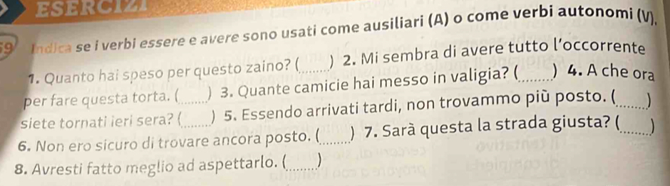 ESERCIZI 
9 Indica se i verbi essere e avere sono usati come ausiliari (A) o come verbi autonomi (V). 
1. Quanto hai speso per questo zaino? ( ) 2. Mi sembra di avere tutto l’occorrente 
per fare questa torta. ( ) 3. Quante camicie hai messo in valigia? (_ ) 4. A che ora 
siete tornati ieri sera? (_ ) 5. Essendo arrivati tardi, non trovammo più posto. (_ 
6. Non ero sicuro di trovare ancora posto. (_ ) 7. Sarà questa la strada giusta? (_ 
8. Avresti fatto meglio ad aspettarlo. (_