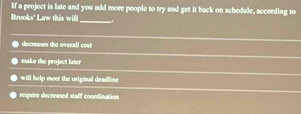 If a project is late and you add more people to try and get it back on schedule, according to
Brooks' Law this will
_
decreases the overall cost
make the project later
will help meet the original deadline
require decreased staff coordination