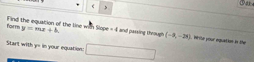 < > 
03:4 
form y=mx+b. 
Find the equation of the line with Slope =4 and passing through (-9,-28). Write your equation in the 
Start with y= in your equation: □