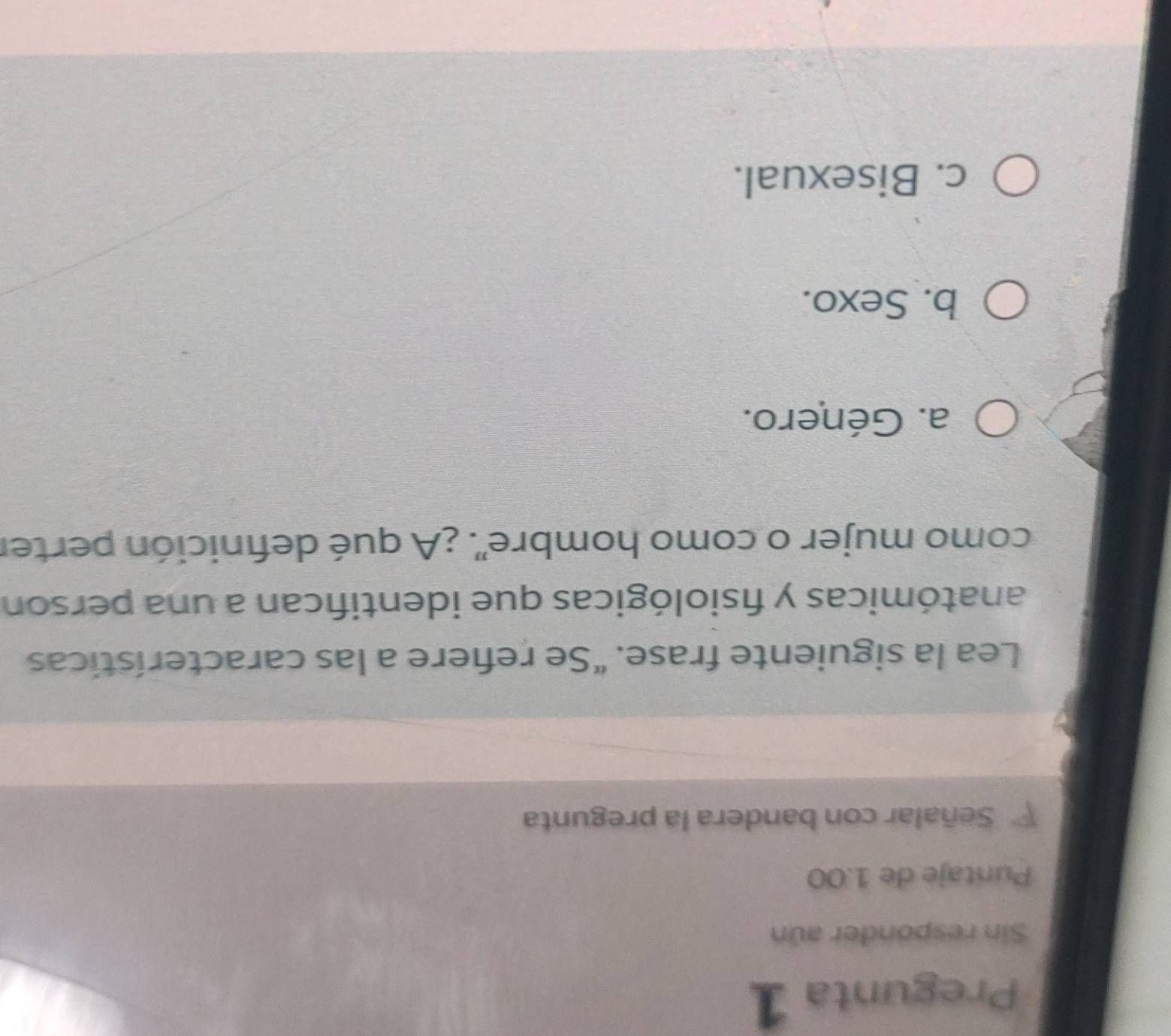 Pregunta 1
Sin responder aún
Puntaje de 1.00
Señalar con bandera la pregunta
Lea la siguiente frase. "Se refiere a las características
anatómicas y fisiológicas que identifican a una person
como mujer o como hombre'. ¿A qué defnición perter
a. Género.
b. Sexo.
c. Bisexual.