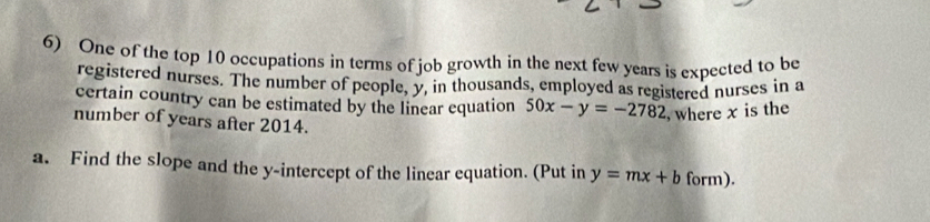 One of the top 10 occupations in terms of job growth in the next few years is expected to be
registered nurses. The number of people, y, in thousands, employed as registered nurses in a
certain country can be estimated by the linear equation 50x-y=-2782 , where x is the
number of years after 2014.
a. Find the slope and the y-intercept of the linear equation. (Put in y=mx+b form).