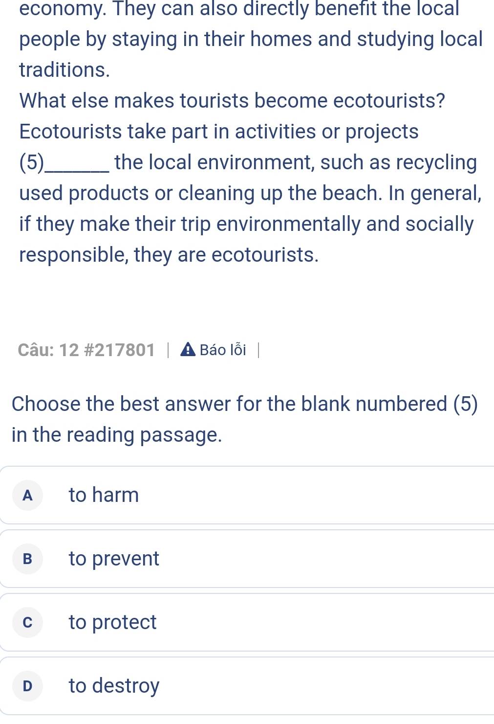 economy. They can also directly benefit the local
people by staying in their homes and studying local
traditions.
What else makes tourists become ecotourists?
Ecotourists take part in activities or projects
(5)_ the local environment, such as recycling
used products or cleaning up the beach. In general,
if they make their trip environmentally and socially
responsible, they are ecotourists.
Câu: 12 #217801 Báo lỗi
Choose the best answer for the blank numbered (5)
in the reading passage.
A to harm
B to prevent
C to protect
D to destroy