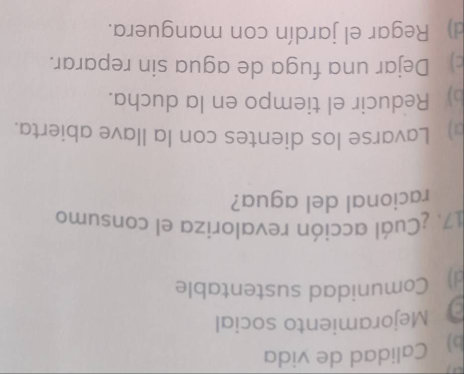 b) Calidad de vida
Mejoramiento social
d) Comunidad sustentable
17. ¿Cuál acción revaloriza el consumo
racional del agua?
) Lavarse los dientes con la llave abierta.
b) Reducir el tiempo en la ducha.
c) Dejar una fuga de agua sin reparar.
d) Regar el jardín con manguera.