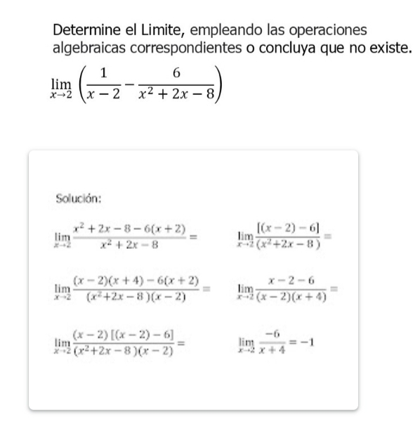 Determine el Limite, empleando las operaciones 
algebraicas correspondientes o concluya que no existe.
limlimits _xto 2( 1/x-2 - 6/x^2+2x-8 )
Solución:
limlimits _xto 2 (x^2+2x-8-6(x+2))/x^2+2x-8 = limlimits _xto 2 ([(x-2)-6])/(x^2+2x-8) =
limlimits _xto 2 ((x-2)(x+4)-6(x+2))/(x^2+2x-8)(x-2) = limlimits _xto 2 (x-2-6)/(x-2)(x+4) =
limlimits _xto 2 ((x-2)[(x-2)-6])/(x^2+2x-8)(x-2) = limlimits _xto 2 (-6)/x+4 =-1