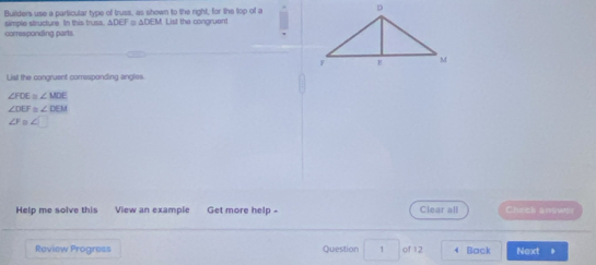 Buillders use a particular type of truss, as shown to the right, for the top of a 
corresponding parts. simple structure. In this truss, ΔDEF □ ΔDEM. List the congruent 
List the conoruent corresponding angles
∠ FOE≌ ∠ MOE
∠ DEF≌ ∠ DEM
∠ FB∠ □
Help me solve this View an example Get more help - Clear all Check answer 
Review Progress Question 1 of 12 4 Back Next