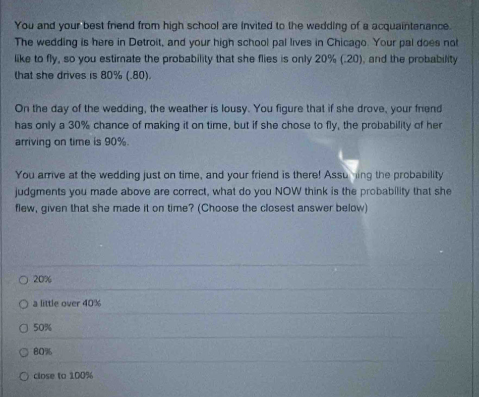 You and your best friend from high school are invited to the wedding of a acquaintenance.
The wedding is here in Detroit, and your high school pal lives in Chicago. Your pal does not
like to fly, so you estimate the probability that she flies is only 20% (.20), and the probability
that she drives is 80% (.80).
On the day of the wedding, the weather is lousy. You figure that if she drove, your fnend
has only a 30% chance of making it on time, but if she chose to fly, the probability of her
arriving on time is 90%.
You arrive at the wedding just on time, and your friend is there! Assuning the probability
judgments you made above are correct, what do you NOW think is the probability that she
flew, given that she made it on time? (Choose the closest answer below)
20%
a little over 40%
50%
80%
close to 100%