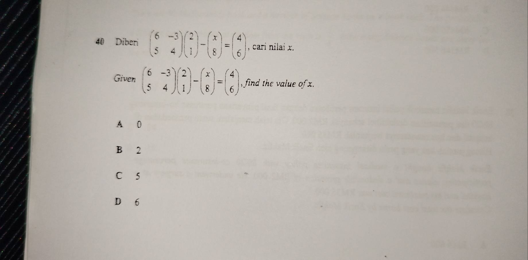 Diberi beginpmatrix 6&-3 5&4endpmatrix beginpmatrix 2 1endpmatrix -beginpmatrix x 8endpmatrix =beginpmatrix 4 6endpmatrix , cari nilai x.
Given beginpmatrix 6&-3 5&4endpmatrix beginpmatrix 2 1endpmatrix -beginpmatrix x 8endpmatrix =beginpmatrix 4 6endpmatrix find the value of .
A 0
B 2
C 5
D 6