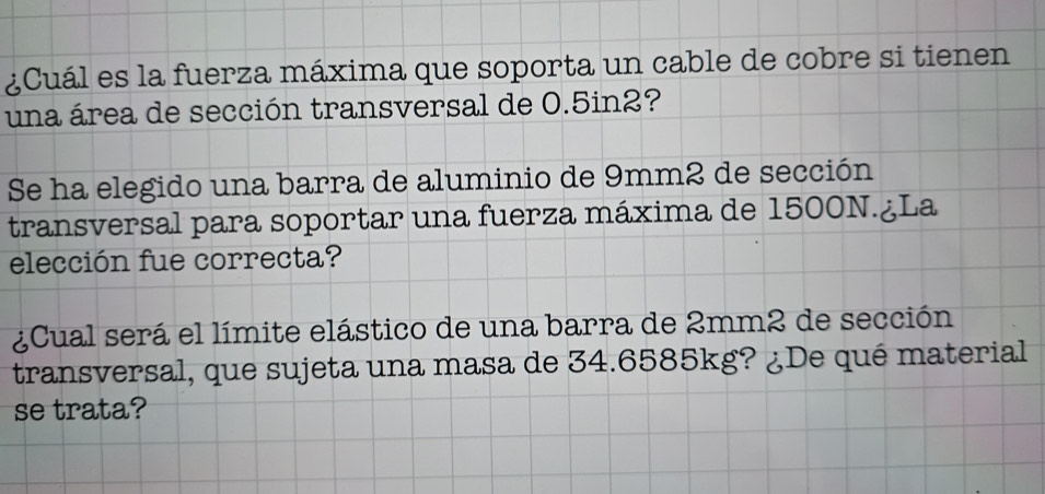 ¿Cuál es la fuerza máxima que soporta un cable de cobre si tienen 
una área de sección transversal de 0.5in2? 
Se ha elegido una barra de aluminio de 9mm2 de sección 
transversal para soportar una fuerza máxima de 1500N.¿La 
elección fue correcta? 
¿Cual será el límite elástico de una barra de 2mm2 de sección 
transversal, que sujeta una masa de 34.6585kg? ¿De qué material 
se trata?