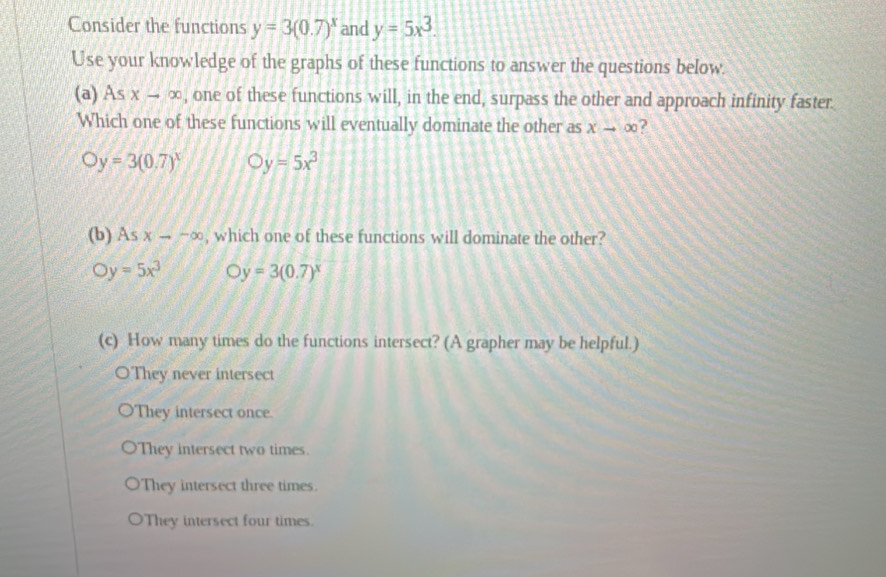 Consider the functions y=3(0.7)^x and y=5x^3. 
Use your knowledge of the graphs of these functions to answer the questions below.
(a) Asx-∈fty , one of these functions will, in the end, surpass the other and approach infinity faster.
Which one of these functions will eventually dominate the other as xto ∈fty ?
Oy=3(0.7)^x Oy=5x^3
(b) As xto -∈fty , which one of these functions will dominate the other?
y=5x^3 Oy=3(0.7)^x
(c) How many times do the functions intersect? (A grapher may be helpful.)
OThey never intersect
They intersect once.
They intersect two times.
They intersect three times.
They intersect four times.