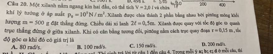 498 s. 200
Câu 20. Một xilanh nằm ngang kín hai đầu, có thể tích V=2,0l và chứa 400
khí lý tưởng ở áp suất P_0=10^5N/m^2 Xilanh được chia thành 2 phần bằng nhau bởi pittông mỏng khối
lượng m=500 g đặt thẳng đứng. Chiều dài xi lanh 2ell =0,5m 1. Xilanh được quay với tốc độ góc ω quanh
trục thắng đứng ở giữa xilanh. Khi có cân bằng tương đối, pittông nằm cách trục quay đoạn r=0, 15m , tổc
độ góc ω khi đó có giá trị là
A. 80 rad/s. B. 100 rad/s. C. 150 rad/s. D. 200 rad/s.
Thí sinh trả lời từ câu 1 đến câu 4. Trong mỗi ý a; b; c; d ở mỗi câu, thí