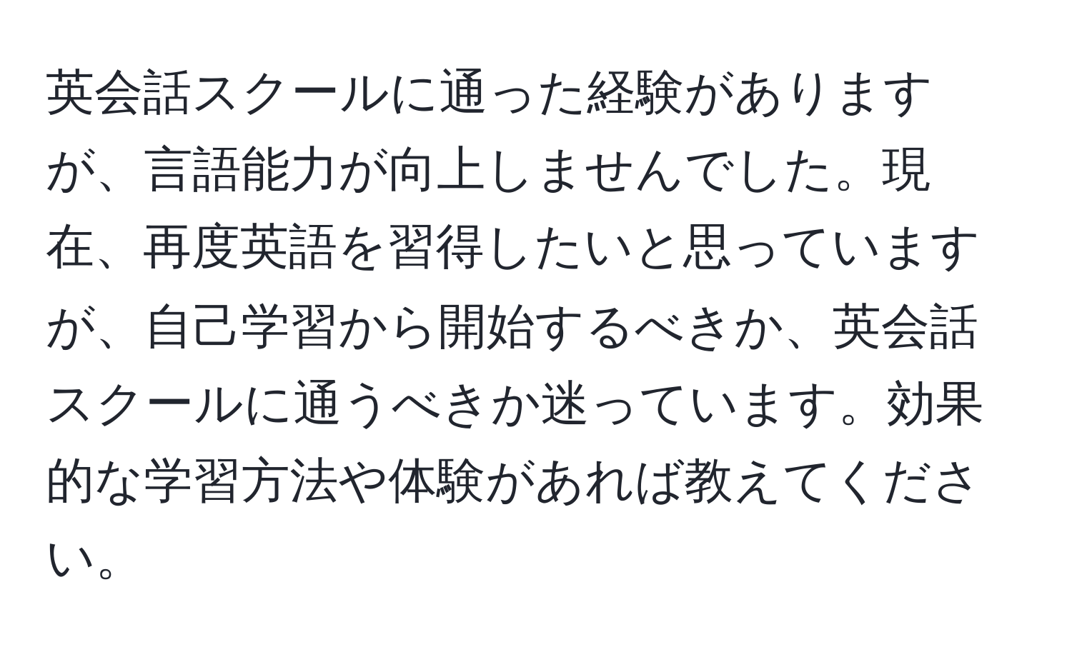 英会話スクールに通った経験がありますが、言語能力が向上しませんでした。現在、再度英語を習得したいと思っていますが、自己学習から開始するべきか、英会話スクールに通うべきか迷っています。効果的な学習方法や体験があれば教えてください。