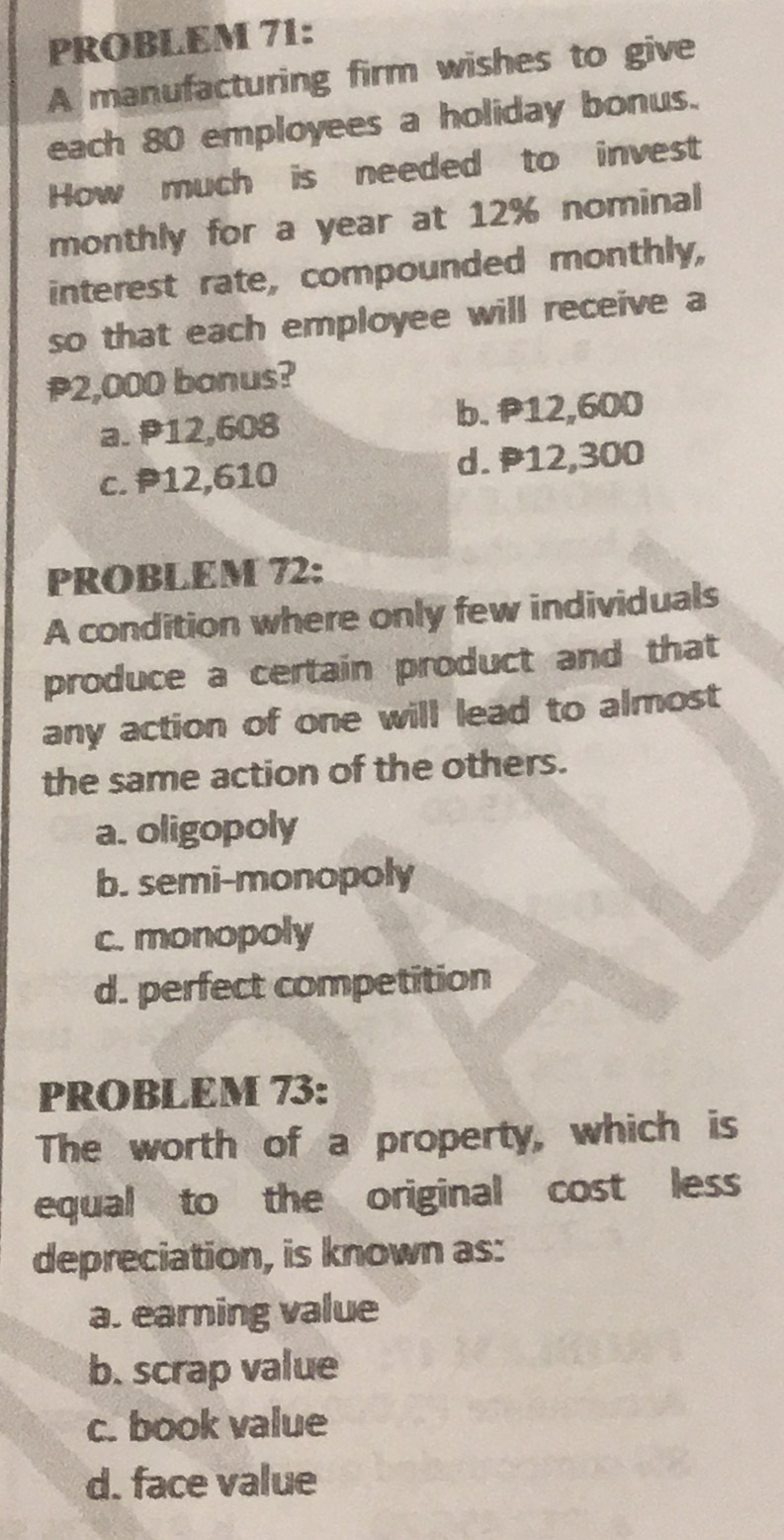 PROBLEM 71:
A manufacturing firm wishes to give
each 80 employees a holiday bonus.
How much is needed to invest
monthly for a year at 12% nominal
interest rate, compounded monthly,
so that each employee will receive a
P2,000 bonus?
a. P12,608 b. P12,600
c. P12,610 d. P12,300
PROBLEM 72:
A condition where only few individuals
produce a certain product and that
any action of one will lead to almost
the same action of the others.
a. oligopoly
b. semi-monopoly
c. monopoly
d. perfect competition
PROBLEM 73:
The worth of a property, which is
equal to the original cost less
depreciation, is known as:
a. earning value
b. scrap value
c. book value
d. face value