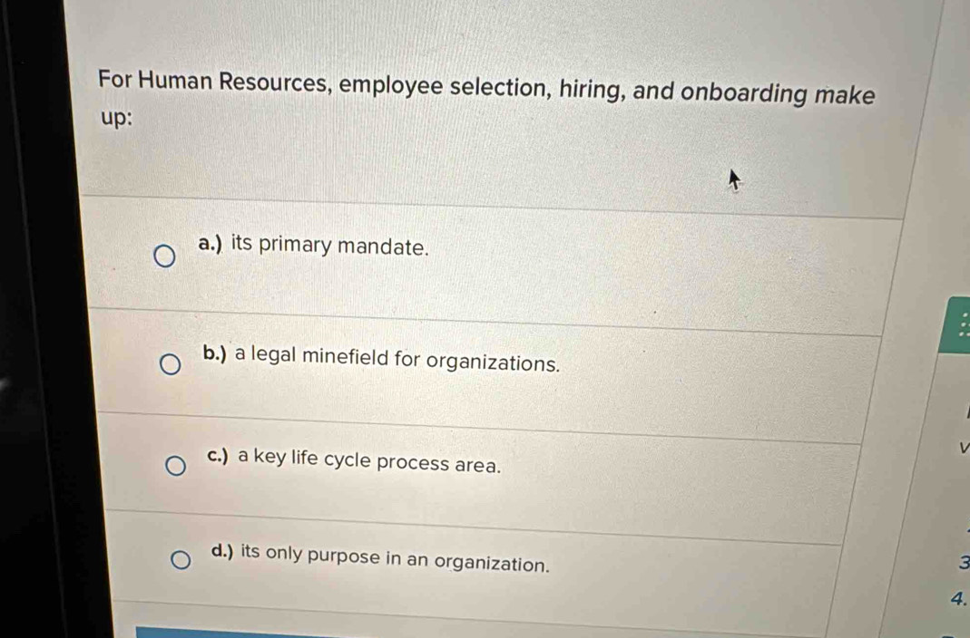 For Human Resources, employee selection, hiring, and onboarding make
up:
a.) its primary mandate.
.
b.) a legal minefield for organizations.
c.) a key life cycle process area.
d.) its only purpose in an organization.
3
4.