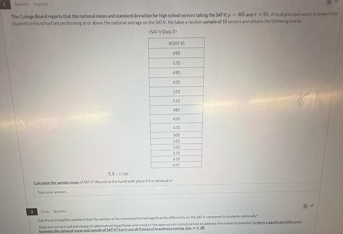 Numeric 4 points 
The College Board reports that the national mean and standard deviation for high school seniors taking the SAT-V: mu =465 and sigma =55. A local principal wants to know if the 
students in his school are performing at or above the national average on the SAT-V. He takes a random sample of 15 seniors and obtains the following scores.

sumlimits X=7,760
Calculate the sample mean of SAT-V? (Round to the hundredth place if it is necessary.) 
Type your answer... 
2 Essay 18 points 
Can the principal be confdent that the seniors in his school performed signifcantly differently on the SAT-V compared to students nationally? 
State the correct null and research (alternative) hypotheses and conduct the appropriate statistical test to address this research question: Is there a significant difference 
between the national mean and sample of SAT-V? Carry out all 9 steps of hypothesis testing. Use alpha =_ .05