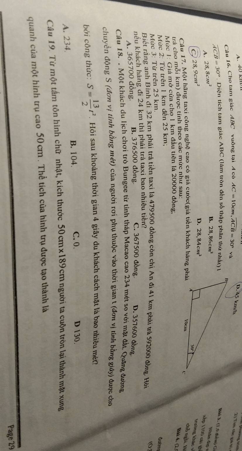 A. 40 km
(hương trình
Câu 16. Cho tam giác ABC vuông tại A có AC=10cm,widehat ACB=30°va D. 45 km/h  2) Tim các giá trị
widehat ACB=30°.  Diện tích tam giác ABC (làm tròn đến số thập phân thứ nhất) l
Bài . ( 1,0 điể m )
A. 28,8cm^2
B. 28,86cm^2
Nhân địp n
xếp 1100 cái gh
28,9cm^2
D. 28,84cm^2
trường khác v
Câu 17. Một hãng taxi công nghệ cao có giá cước(giá tiền khách hàng phải
chỗ ngồi. Hệ
trả cho mỗi km) được tính theo các mức như sau:
Bài 4. (2.
Mức 1: Giá mở cửa chọ 1 km đầu tiên là 20000 đồng;
Mức 2: Từ trên 1 km đến 25 km;
đườn
Mức 3: Từ trên 25 km.
Biết rằng anh Bình đi 32 km phải trả tiền taxi là 479500 đồng còn chị An đi 41 km phải trả 592000 đồng. Hồi (0
hếu khách hàng đi 24 km thì phải trả taxi bao nhiêu tiền?
A. 365700 đồng. B. 376500 đồng.
C. 367500 đồng. D. 357600 đồng.
Câu 18. . Một khách du lịch chơi trò Bungee từ tỉnh tháp Macao cao 234 mét so với mặt đất. Quãng đường
chuyển động S (đơn vị tính bằng mét) của người rơi phụ thuộc vào thời gian t (đơn vị tính bằng giây) được cho
bởi công thức: S= 13/2 t^2.  Hỏi sau khoảng thời gian 4 giây du khách cách mặt là bao nhiêu mét?
B. 104. C. 0.
D 130.
A. 234.
Câu 19. Từ một tấm tôn hình chữ nhật, kích thước 50cmx189cm người ta cuộn tròn lại thành mặt xung
quanh của một hình trụ cao 50 cm . Thể tích của hình trụ được tạo thành là
Page 29