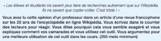 « Les élèves et étudiants ne savent plus faire de recherches autrement que sur Wikipédia. 
Ils ne savent que copier-coller. C'est triste ! » 
Vous avez lu cette opinion d’un professeur dans un article d'une revue francophone 
sur les 20 ans de l'encyclopédie en ligne Wikipédia. Vous écrivez dans le courrier 
des lecteurs pour réagir. Vous dites pourquoi cela vous semble exagéré et vous 
expliquez comment vos camarades et vous utilisez cet outil. Vous argumentez pour 
une meilleure utilisation de cet outil dans les cours. (250 mots minimum)