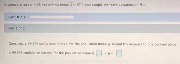 A sample of size n=56 has sample mear overline x=57.2 and sample standard deviation s=9.1. 
Part: 0 / 2 
Part 1 of 2 
Construct a 99.5% confidence interval for the population mean μ. Round the answers to one decimal place. 
A 99.5% confidence interval for the population mean is □ .