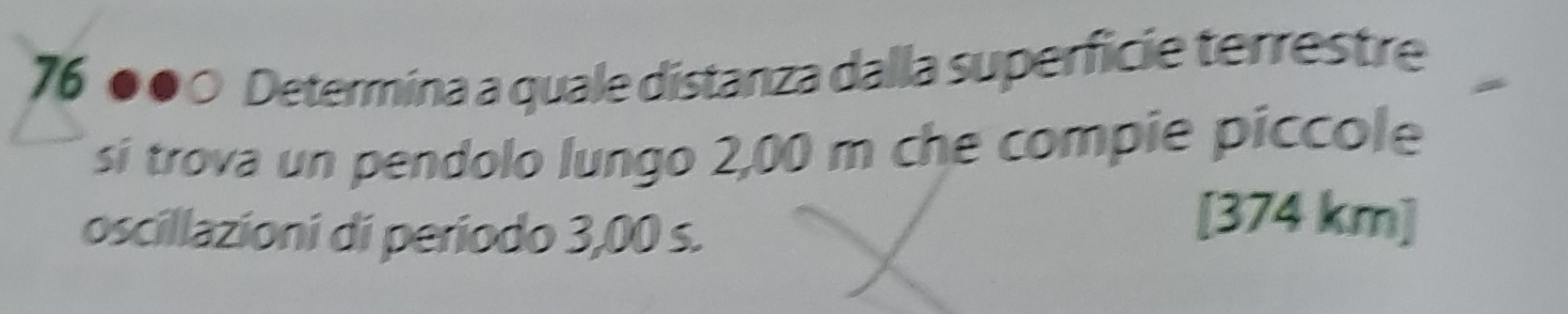 76 ●●○ Determina a quale distanza dalla superficie terrestre 
si trova un pendolo lungo 2,00 m che compie piccole 
oscillazioni di periodo 3,00 s.
[374 km]