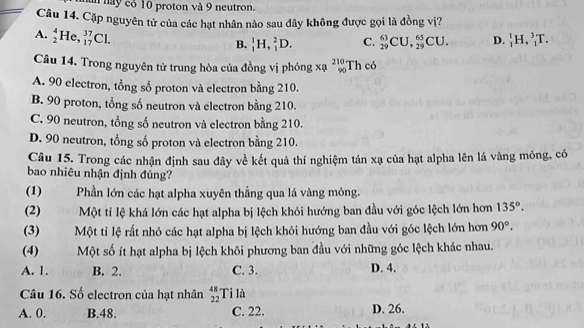 un nay có 10 proton và 9 neutron.
Câu 14. Cặp nguyên tử của các hạt nhân nào sau đây không được gọi là đồng vị?
A. _2^(4He,_(17)^(37)Cl.
B. _1^1H, _1^2D. C. _(29)^(63)CU, _(29)^(65)CU. D. _1^1H, _1^3T. 
Câu 14. Trong nguyên tử trung hòa của đồng vị phóng xạ _(90)^(210)Thc6
A. 90 electron, tổng số proton và electron bằng 210.
B. 90 proton, tổng số neutron và electron bằng 210.
C. 90 neutron, tổng số neutron và electron bằng 210.
D. 90 neutron, tổng số proton và electron bằng 210.
Câu 15. Trong các nhận định sau đây về kết quả thí nghiệm tán xạ của hạt alpha lên lá vàng mỏng, có
bao nhiêu nhận định đúng?
(1) Phần lớn các hạt alpha xuyên thẳng qua lá vàng mỏng.
(2) Một tỉ lệ khá lớn các hạt alpha bị lệch khỏi hướng ban đầu với góc lệch lớn hơn 135^circ).
(3) Một tỉ lệ rất nhỏ các hạt alpha bị lệch khỏi hướng ban đầu với góc lệch lớn hơn 90°.
(4) Một số ít hạt alpha bị lệch khôi phương ban đầu với những góc lệch khác nhau.
A. 1. B. 2. C. 3. D. 4.
Câu 16. Số electron của hạt nhân beginarrayr 48 22endarray Ti là
A. 0. B. 48. C. 22. D. 26,