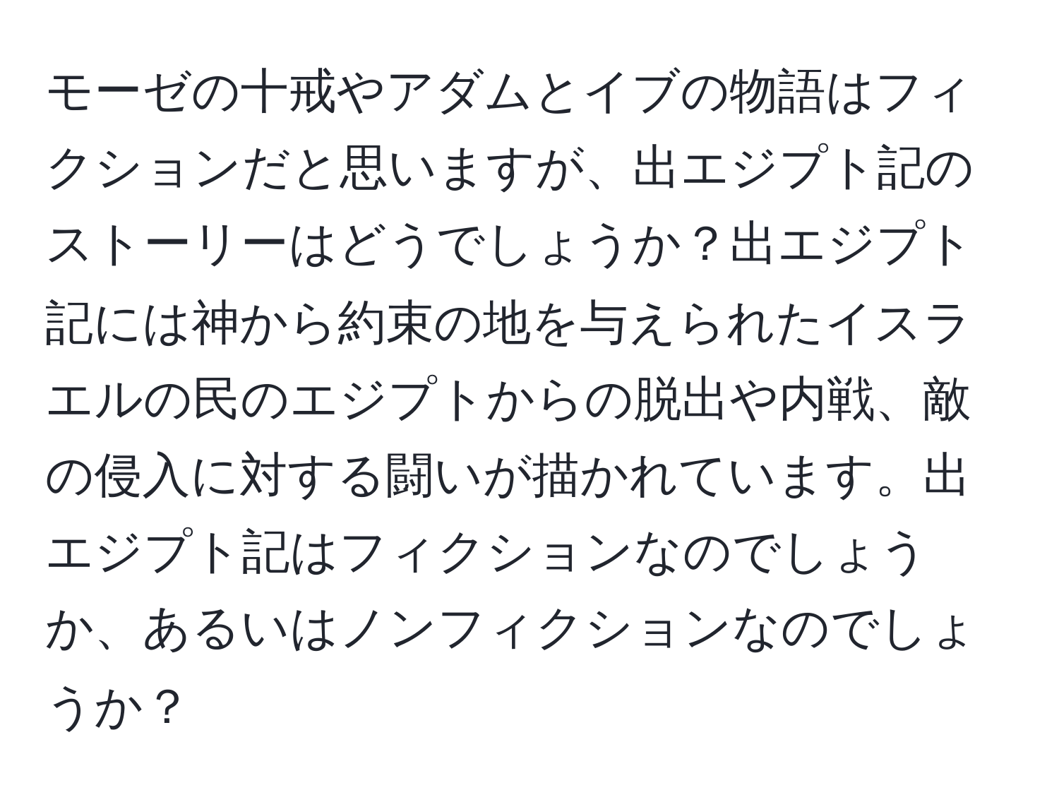 モーゼの十戒やアダムとイブの物語はフィクションだと思いますが、出エジプト記のストーリーはどうでしょうか？出エジプト記には神から約束の地を与えられたイスラエルの民のエジプトからの脱出や内戦、敵の侵入に対する闘いが描かれています。出エジプト記はフィクションなのでしょうか、あるいはノンフィクションなのでしょうか？