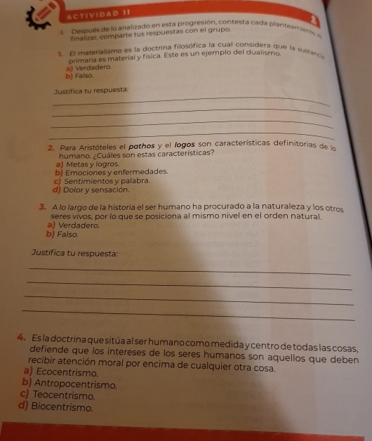 A C T I V ! D A D 1 1
1. Después de lo analizado en esta progresión, contesta cada planteamiento 
finalizar, comparte tus respuestas con el grupo.
1. El materialismo es la doctrina filosófica la cual considera que la sustanc
primaria es material y física. Este es un ejemplo del dualismo
a) Verdadero
b) Falso.
_
Justifica tu respuesta:
_
_
_
2. Para Aristóteles el pothos y el logos son características definitorias de la
humano. ¿Cuáles son estas características?
a) Metas y logros.
b) Emociones y enfermedades.
c) Sentimientos y palabra.
d) Dolor y sensación.
3. A lo largo de la historia el ser humano ha procurado a la naturaleza y los otros
seres vivos, por lo que se posiciona al mismo nivel en el orden natural
a) Verdadero.
b) Falso.
Justifica tu respuesta:
_
_
_
_
4. Es la doctrina que sitúa al ser humano como medida y centro de todas las cosas,
defiende que los intereses de los seres humanos son aquellos que deben
recibir atención moral por encima de cualquier otra cosa.
a) Ecocentrismo.
b) Antropocentrismo.
c) Teocentrismo.
d) Biocentrismo.