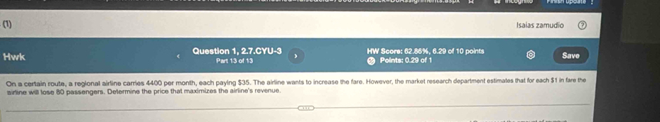 (1) Isaias zamudio 
Hwk Question 1, 2.7.CYU-3 , HW Score: 62.86%, 6.29 of 10 points 
Part 13 of 13 Points: 0.29 of 1 Save 
On a certain route, a regional airline carries 4400 per month, each paying $35. The airline wants to increase the fare. However, the market research department estimates that for each $1 in fare the 
airline will lose 80 passengers. Determine the price that maximizes the airline's revenue.