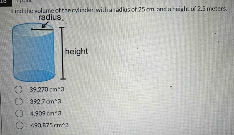 TC
Find the volume of the cylinder, with a radius of 25 cm, and a height of 2.5 meters.
radius
39,270cm^(wedge)3
392.7cm^(wedge)3
4,909cm^(wedge)3
490,875cm^(wedge)3