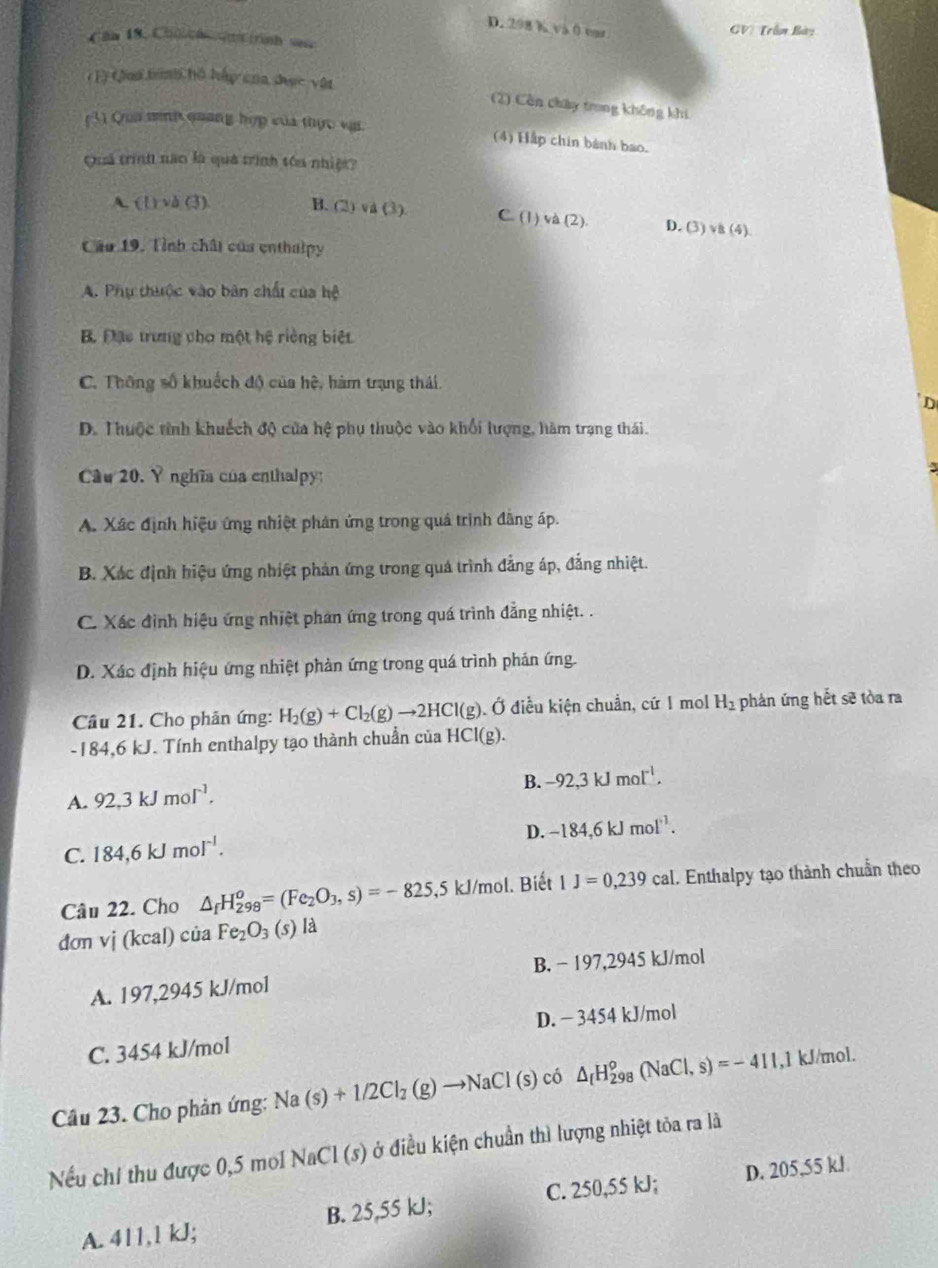 D. 298 K và 0 var
GV) Trần Bày
Can 18. Chh  rinh sae
(1) tôn trình hồ háp của đợc vận
(2) Còn chây trong không khi
(3) Qua mit quang hợp của thực vas.
(4) Hắp chin bánh bao.
Quá trình nao là quả trình tóu nhiệt?
A. (l)vb(3 B. (2)va(3) C. (1) và (2). D. (3)vee (4)
Câu 19, Tỉnh chất của enthalpy
A. Phụ thuộc vào bản chất của hệ
B. Đạc trưng vho một hệ riềng biệt
C. Thông số khuếch độ của hệ, hàm trạng thái.
D
D. Thuộc tỉnh khuếch độ của hệ phụ thuộc vào khối lượng, hàm trạng thái.
Câu 20. Ý nghĩa của enthalpy:
3
A. Xác định hiệu ứng nhiệt phản ứng trong quá trình đãng áp.
B. Xác định hiệu ứng nhiệt phản ứng trong quá trình đẳng áp, đẳng nhiệt.
C. Xác định hiệu ứng nhiệt phan ứng trong quá trình đẳng nhiệt. .
D. Xác định hiệu ứng nhiệt phản ứng trong quá trình phản ứng.
Câu 21. Cho phản ứng: H_2(g)+Cl_2(g)to 2HCl(g) Ở điều kiện chuẩn, cứ 1 mol H_2 phản ứng hết sẽ tòa ra
-184,6 kJ. Tính enthalpy tạo thành chuẩn của HCl(g).
B. -92,3kJmol^(-1).
A. 92.3kJmol^(-1).
D. -184,6kJmol^(-1).
C. 184,6kJmol^(-1).
Câu 22. Cho △ _fH_(298)^o=(Fe_2O_3,s)=-825, ,5 kJ/mol. Biết 1J=0,239cal. Enthalpy tạo thành chuẩn theo
don vi(kcal)ciaFe_2O_3 (s) là
B. − 197,2945 kJ/mol
A. 197,2945 kJ/mol
C. 3454 kJ/mol D. − 3454 kJ/mol
Câu 23. Cho phản ứng: Na(s)+1/2Cl_2(g)to NaCl(s) có △ _fH_(298)^o(NaCl,s)=-411,1 kJ/mol.
Nếu chỉ thu được 0,5 mol NaCl (s) ở điều kiện chuẩn thì lượng nhiệt tỏa ra là
A. 411,1 kJ; B. 25,55 kJ; C. 250,55 kJ; D. 205,55 kJ