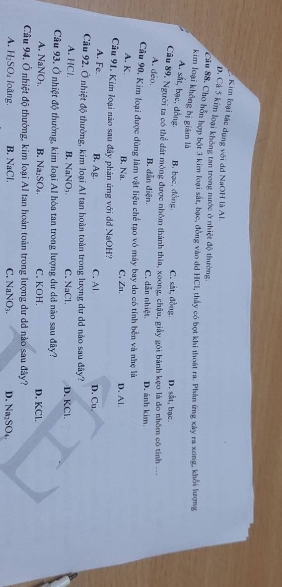 Kim loại tác dụng với dd NaOH là Al.
D. Cả 5 kim loại không tan trong nước ở nhiệt độ thường.
Câu 88. Cho hỗn hợp bột 3 kim loại sắt, bạc, đồng vào dd HCI, thấy có bọt khí thoát ra. Phản ứng xảy ra xong, khổi lượng
kim loại không bị giảm là
A. sắt, bạc, đồng. B. bạc, đồng. C. sắt, đồng. D. sắt, bạc.
Câu 89. Người ta có thể đát mỏng được nhôm thành thìa, xoong, chậu, giấy gói bánh kẹo là do nhôm có tính
A. deo.
B. dẫn điện. C. dẫn nhiệt. D. ánh kim.
Câu 90. Kim loại được dùng làm vật liệu chế tạo vỏ máy bay do có tính bền và nhẹ là
A. K. B. Na. C. Zn. D. Al.
Câu 91. Kim loại nào sau đây phản ứng với dd NaOH?
A. Fe.
B. Ag. C. Al. D. Cu.
Câu 92. Ở nhiệt độ thường, kim loại Al tan hoàn toàn trong lượng dư dd nào sau đây?
A. HCl. B. NaNO_3. C. NaCl. D. KCl.
Câu 93. Ở nhiệt độ thường, kim loại Al hòa tan trong lượng dư dd nào sau đây?
A. NaNO_3. B. Na_2SO_4. C. KOH. D. KCl.
Câu 94. Ở nhiệt độ thường, kim loại Al tan hoàn toàn trong lượng dư dd nào sau đây?
A. H_2SO_4 loãng. B. NaCl. C. NaNO_3. D. N a_2SO_4