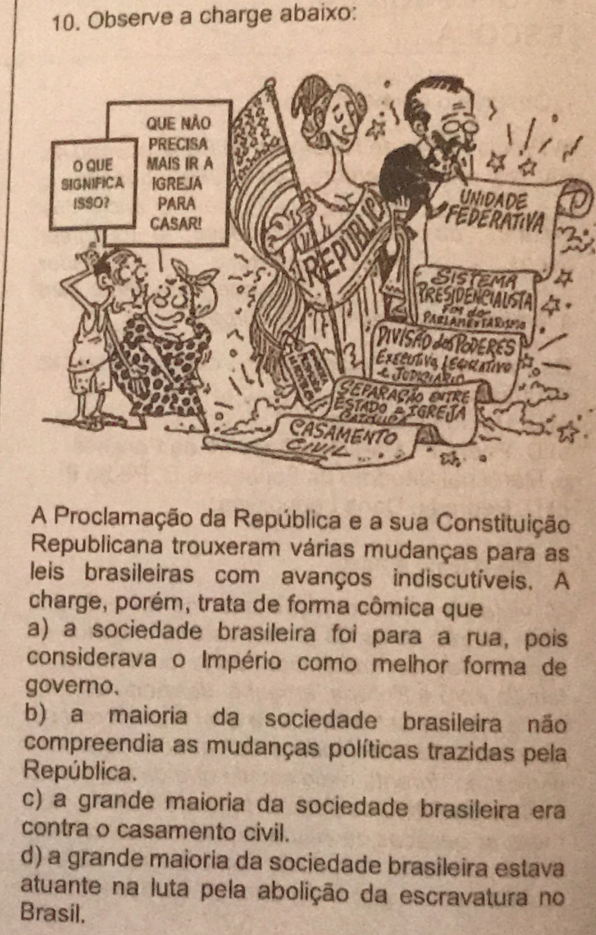 Observe a charge abaixo:
A Proclamação da República e a sua Constituição
Republicana trouxeram várias mudanças para as
leis brasileiras com avanços indiscutíveis. A
charge, porém, trata de forma cômica que
a) a sociedade brasileira foi para a rua, pois
considerava o Império como melhor forma de
governo.
b) a maioria da sociedade brasileira não
compreendia as mudanças políticas trazidas pela
República.
c) a grande maioria da sociedade brasileira era
contra o casamento civil.
d) a grande maioria da sociedade brasileira estava
atuante na luta pela abolição da escravatura no
Brasil.