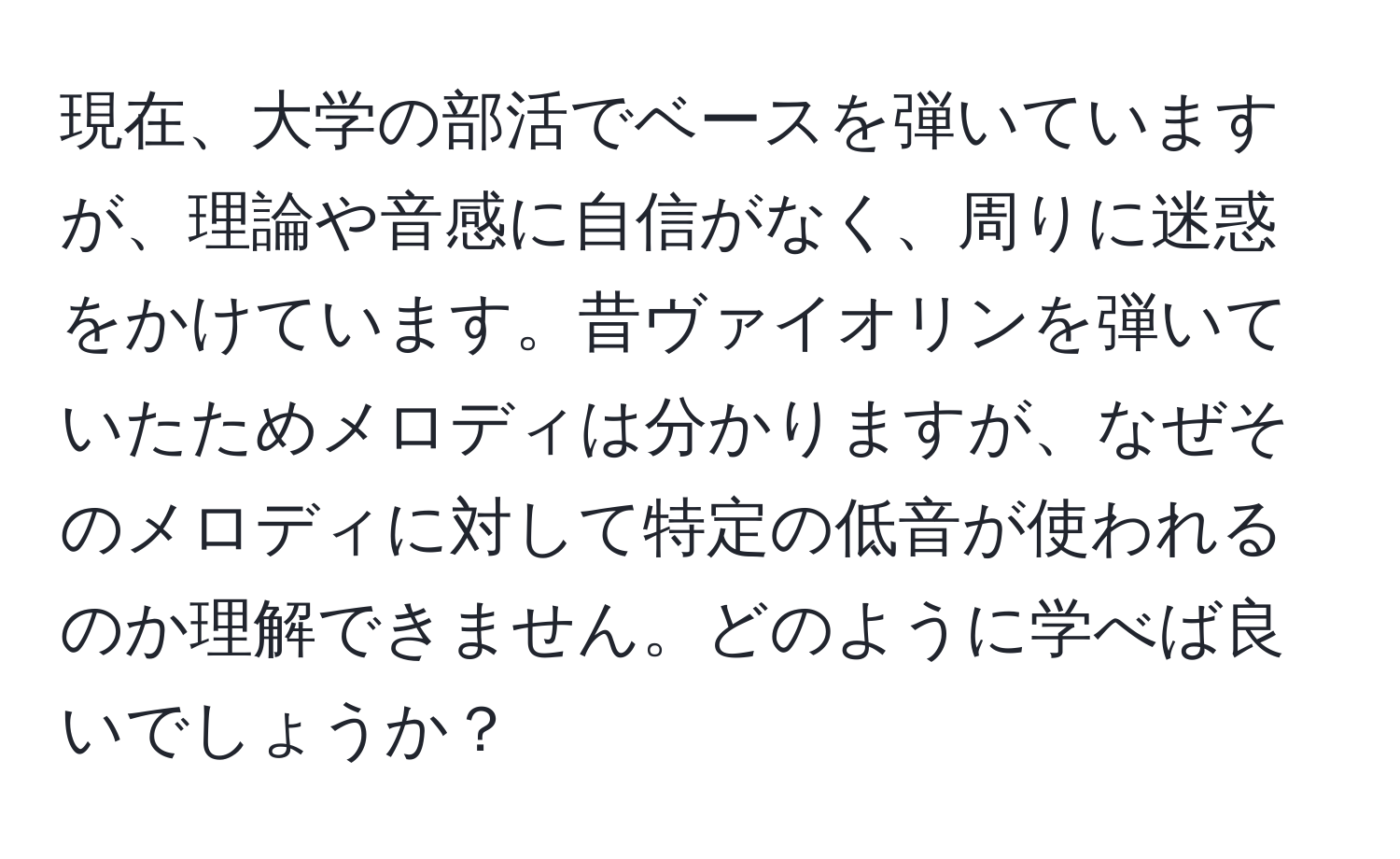 現在、大学の部活でベースを弾いていますが、理論や音感に自信がなく、周りに迷惑をかけています。昔ヴァイオリンを弾いていたためメロディは分かりますが、なぜそのメロディに対して特定の低音が使われるのか理解できません。どのように学べば良いでしょうか？