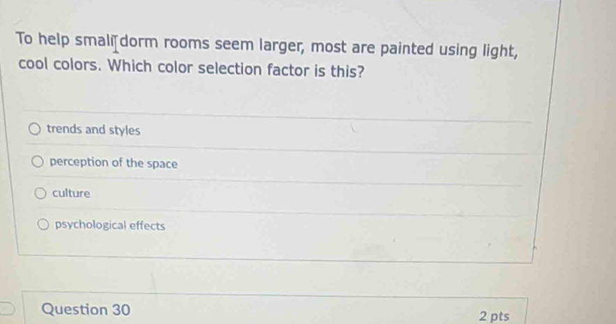 To help smali dorm rooms seem larger, most are painted using light,
cool colors. Which color selection factor is this?
trends and styles
perception of the space
culture
psychological effects
Question 30 2 pts