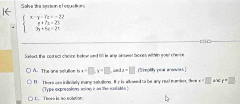 Solve the system of equations.
beginarrayl x-y-7z=-22 y+7z=23 3y+5z=21endarray.
Select the correct choice below and fill in any answer boxes within your choice.
A. The one solution is x=□ , y=□ , and z=□ (Simplify your answers.)
B. There are infinitely many solutions. If z is allowed to be any real number, then x=□ and y=□
(Type expressions using z as the variable.)
C. There is no solution