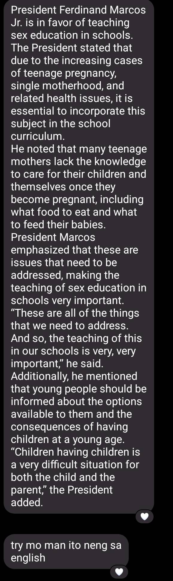 President Ferdinand Marcos 
Jr. is in favor of teaching 
sex education in schools. 
The President stated that 
due to the increasing cases 
of teenage pregnancy, 
single motherhood, and 
related health issues, it is 
essential to incorporate this 
subject in the school 
curriculum. 
He noted that many teenage 
mothers lack the knowledge 
to care for their children and 
themselves once they 
become pregnant, including 
what food to eat and what 
to feed their babies. 
President Marcos 
emphasized that these are 
issues that need to be 
addressed, making the 
teaching of sex education in 
schools very important. 
“These are all of the things 
that we need to address. 
And so, the teaching of this 
in our schools is very, very 
important," he said. 
Additionally, he mentioned 
that young people should be 
informed about the options 
available to them and the 
consequences of having 
children at a young age. 
“Children having children is 
a very difficult situation for 
both the child and the 
parent,” the President 
added. 
try mo man ito neng sa 
english