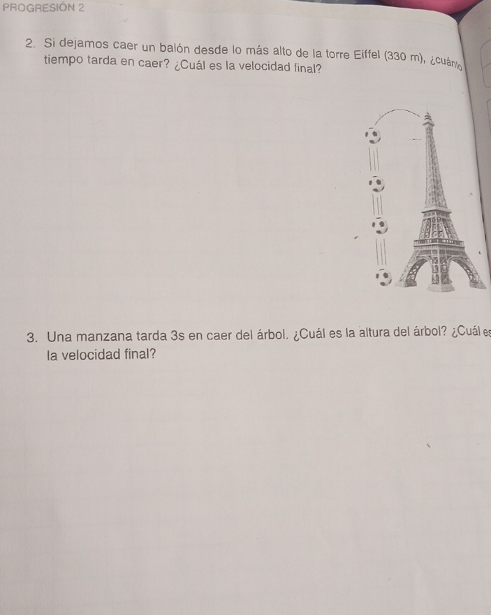 PROGRESIÓN 2 
2. Si dejamos caer un balón desde lo más alto de la torre Eiffel (330 m), ¿cuánto 
tiempo tarda en caer? ¿Cuál es la velocidad final? 
3. Una manzana tarda 3s en caer del árbol. ¿Cuál es la altura del árbol? ¿Cuál es 
la velocidad final?