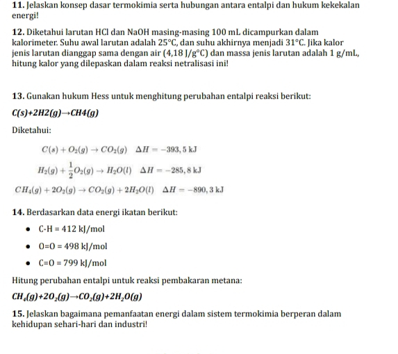 Jelaskan konsep dasar termokimia serta hubungan antara entalpi dan hukum kekekalan 
energi! 
12. Diketahui larutan HCl dan NaOH masing-masing 100 mL dicampurkan dalam 
kalorimeter. Suhu awal larutan adalah 25°C , dan suhu akhirnya menjadi 31°C. Jika kalor 
jenis larutan dianggap sama dengan air (4,18)/g°C) dan massa jenis larutan adalah 1 g/mL, 
hitung kalor yang dilepaskan dalam reaksi netralisasi ini! 
13. Gunakan hukum Hess untuk menghitung perubahan entalpi reaksi berikut:
C(s)+2H2(g)to CH4(g)
Diketahui:
C(s)+O_2(g)to CO_2(g)△ H=-393,5kJ
H_2(g)+ 1/2 O_2(g)to H_2O(l)△ H=-285,8kJ
CH_4(g)+2O_2(g)to CO_2(g)+2H_2O(l)△ H=-890,3kJ
14. Berdasarkan data energi ikatan berikut:
C-H=412kJ/mol
O=O=498kJ/mol
C=O=799kJ/mol
Hitung perubahan entalpi untuk reaksi pembakaran metana:
CH_4(g)+2O_2(g)to CO_2(g)+2H_2O(g)
15. Jelaskan bagaimana pemanfaatan energi dalam sistem termokimia berperan dalam 
kehidupan sehari-hari dan industri!